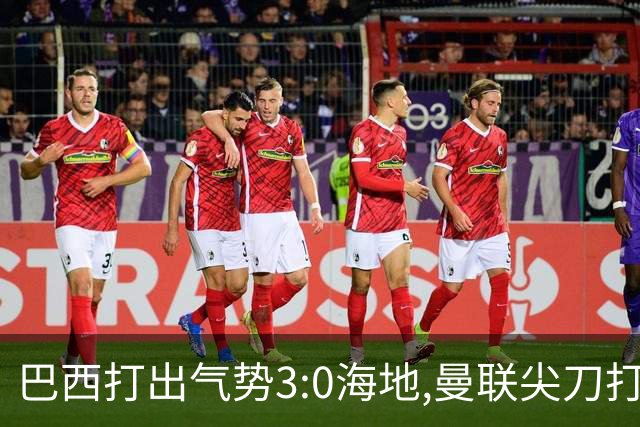 巴西打出气势3:0海地,曼联尖刀打出双响炮,三代传奇聚首观战！