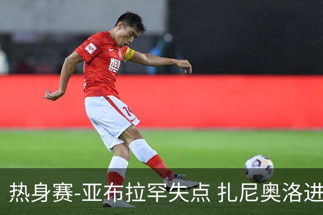 热身赛-亚布拉罕失点 扎尼奥洛进球 罗马2-0连胜